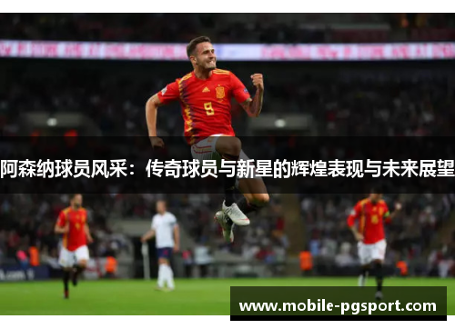 阿森纳球员风采:传奇球员与新星的辉煌表现与未来展望 阿森纳球员风采:传奇球员与新星的辉煌表现与未来展望
