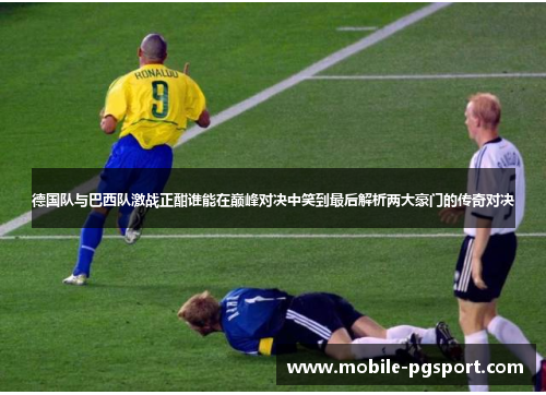 德国队与巴西队激战正酣谁能在巅峰对决中笑到最后解析两大豪门的传奇对决
