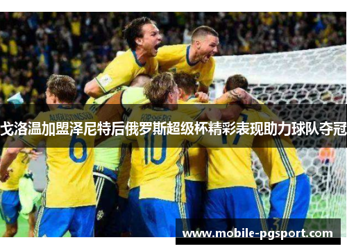 戈洛温加盟泽尼特后俄罗斯超级杯精彩表现助力球队夺冠